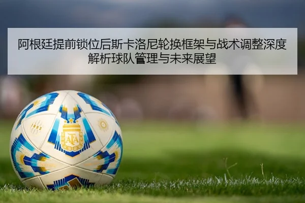 阿根廷提前锁位后斯卡洛尼轮换框架与战术调整深度解析球队管理与未来展望