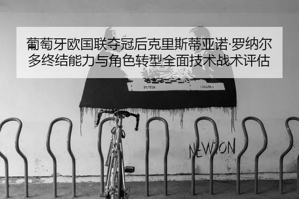 葡萄牙欧国联夺冠后克里斯蒂亚诺·罗纳尔多终结能力与角色转型全面技术战术评估