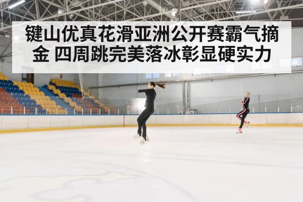 键山优真花滑亚洲公开赛霸气摘金 四周跳完美落冰彰显硬实力